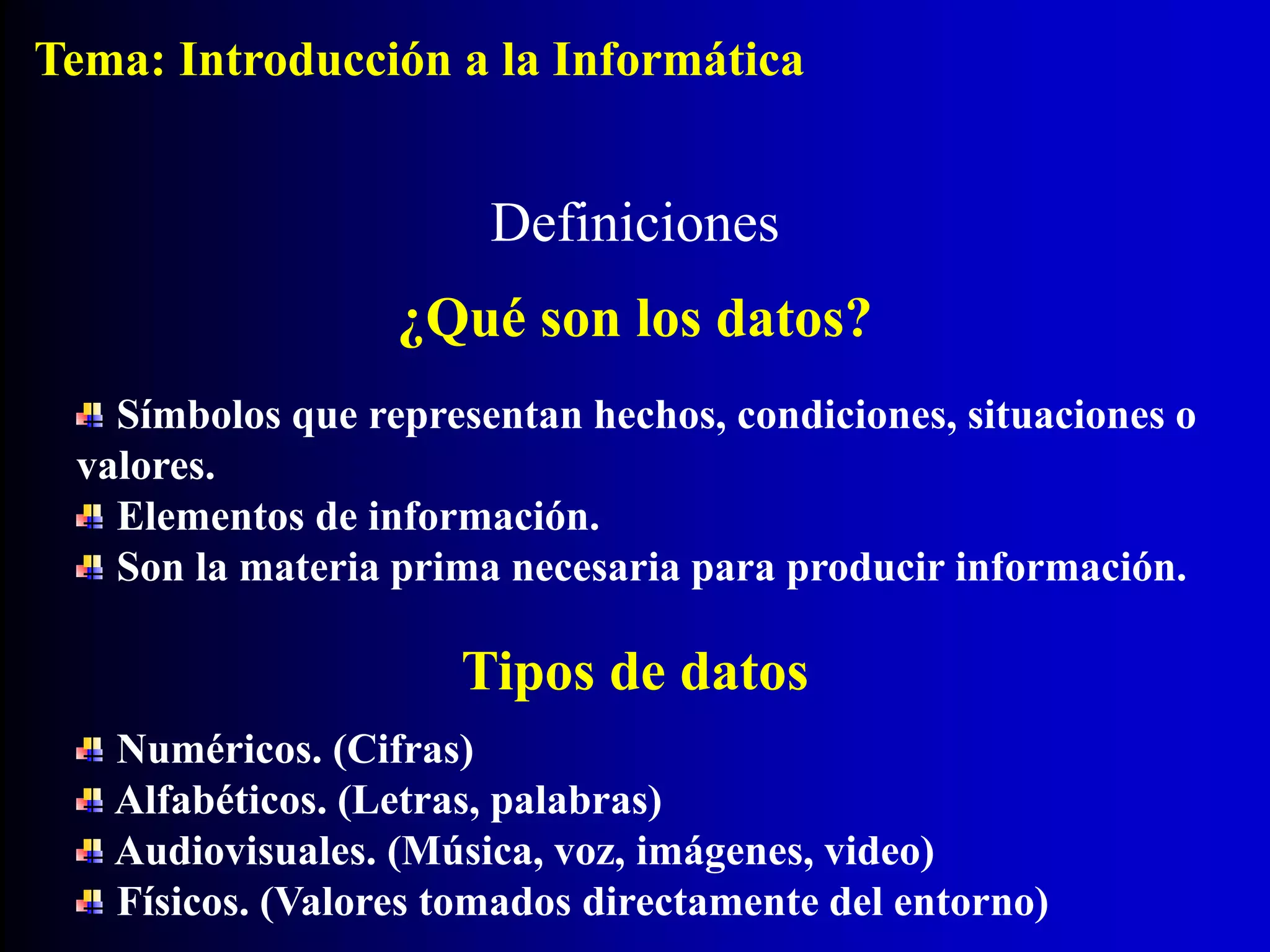 Símbolos que representan hechos, condiciones, situaciones o
valores.
Elementos de información.
Son la materia prima necesaria para producir información.
Definiciones
¿Qué son los datos?
Tipos de datos
Numéricos. (Cifras)
Alfabéticos. (Letras, palabras)
Audiovisuales. (Música, voz, imágenes, video)
Físicos. (Valores tomados directamente del entorno)
Tema: Introducción a la Informática
 