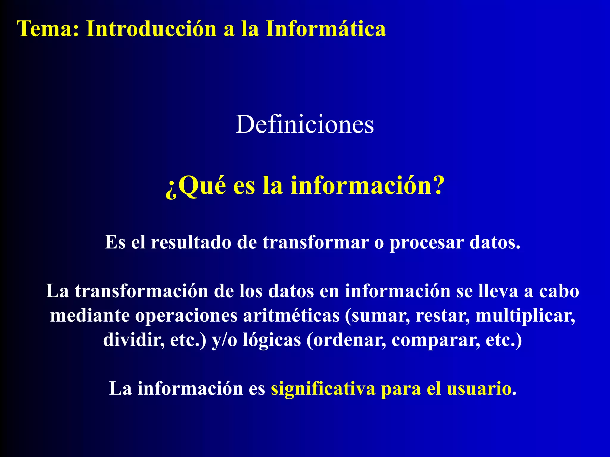 Definiciones
¿Qué es la información?
Es el resultado de transformar o procesar datos.
La transformación de los datos en información se lleva a cabo
mediante operaciones aritméticas (sumar, restar, multiplicar,
dividir, etc.) y/o lógicas (ordenar, comparar, etc.)
La información es significativa para el usuario.
Tema: Introducción a la Informática
 