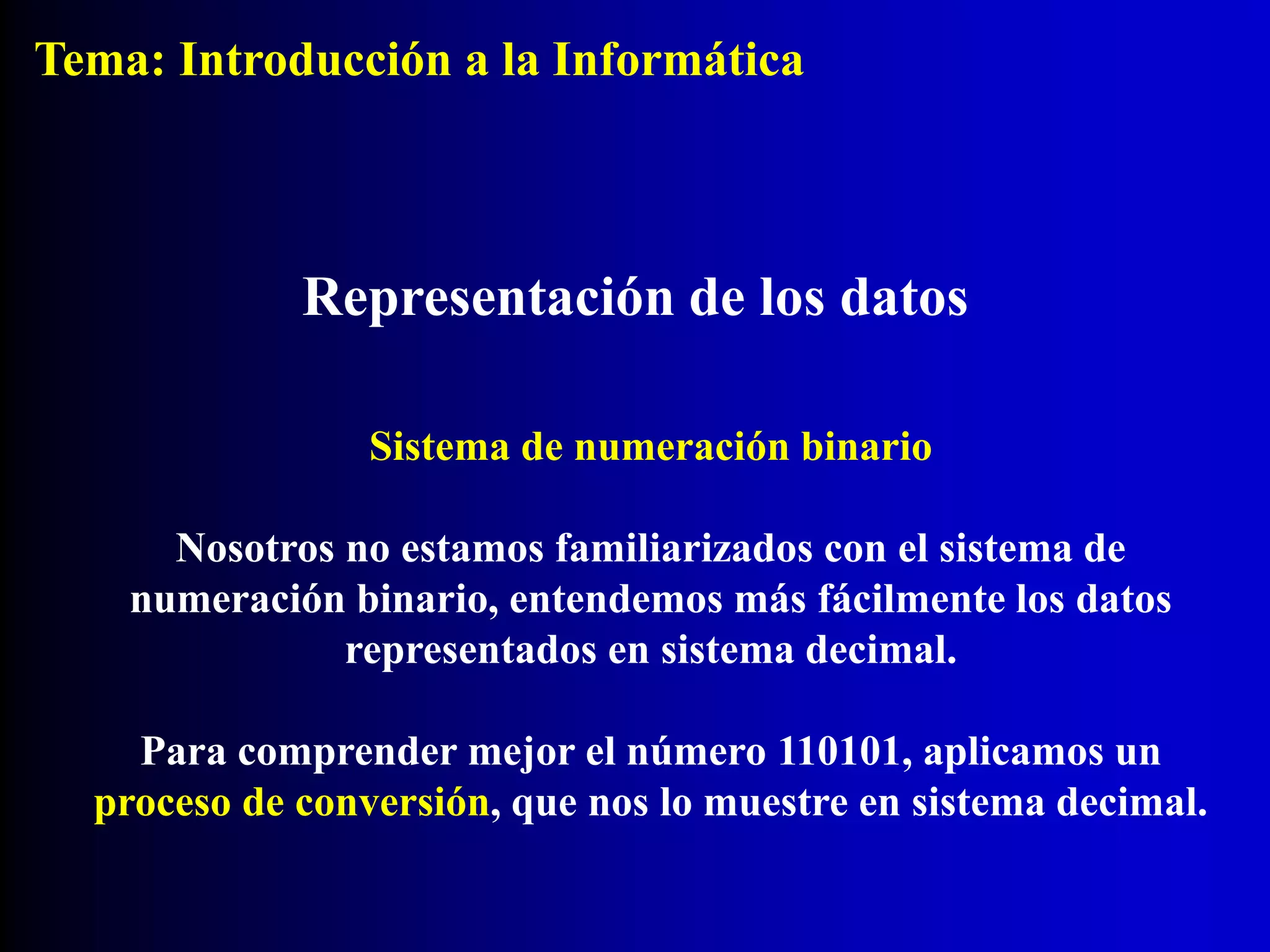 Sistema de numeración binario
Nosotros no estamos familiarizados con el sistema de
numeración binario, entendemos más fácilmente los datos
representados en sistema decimal.
Para comprender mejor el número 110101, aplicamos un
proceso de conversión, que nos lo muestre en sistema decimal.
Representación de los datos
Tema: Introducción a la Informática
 