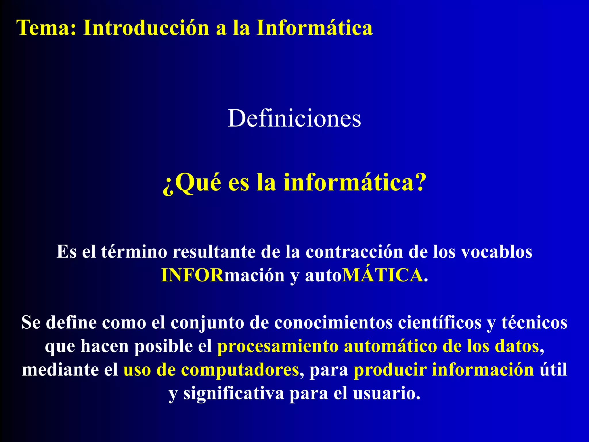 Definiciones
Es el término resultante de la contracción de los vocablos
INFORmación y autoMÁTICA.
Se define como el conjunto de conocimientos científicos y técnicos
que hacen posible el procesamiento automático de los datos,
mediante el uso de computadores, para producir información útil
y significativa para el usuario.
¿Qué es la informática?
Tema: Introducción a la Informática
 
