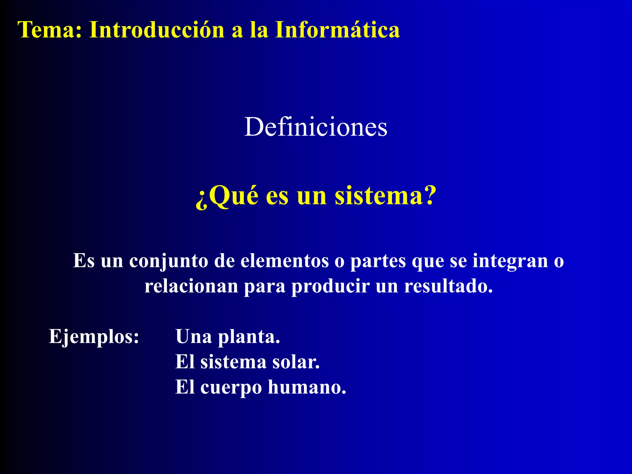 Definiciones
¿Qué es un sistema?
Es un conjunto de elementos o partes que se integran o
relacionan para producir un resultado.
Ejemplos: Una planta.
El sistema solar.
El cuerpo humano.
Tema: Introducción a la Informática
 