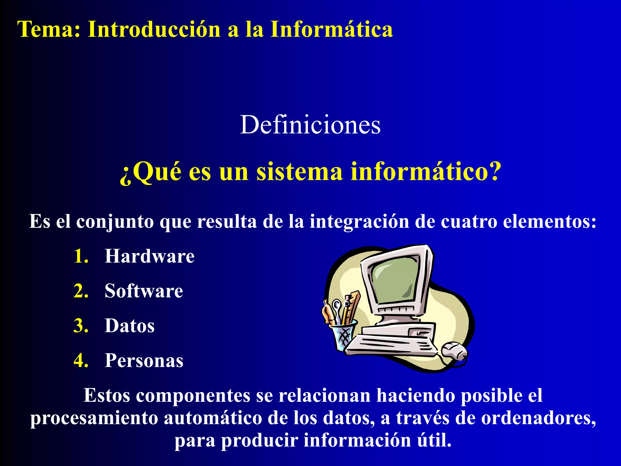 Es el conjunto que resulta de la integración de cuatro elementos:
1. Hardware
2. Software
3. Datos
4. Personas
Estos componentes se relacionan haciendo posible el
procesamiento automático de los datos, a través de ordenadores,
para producir información útil.
Definiciones
¿Qué es un sistema informático?
Tema: Introducción a la Informática
 