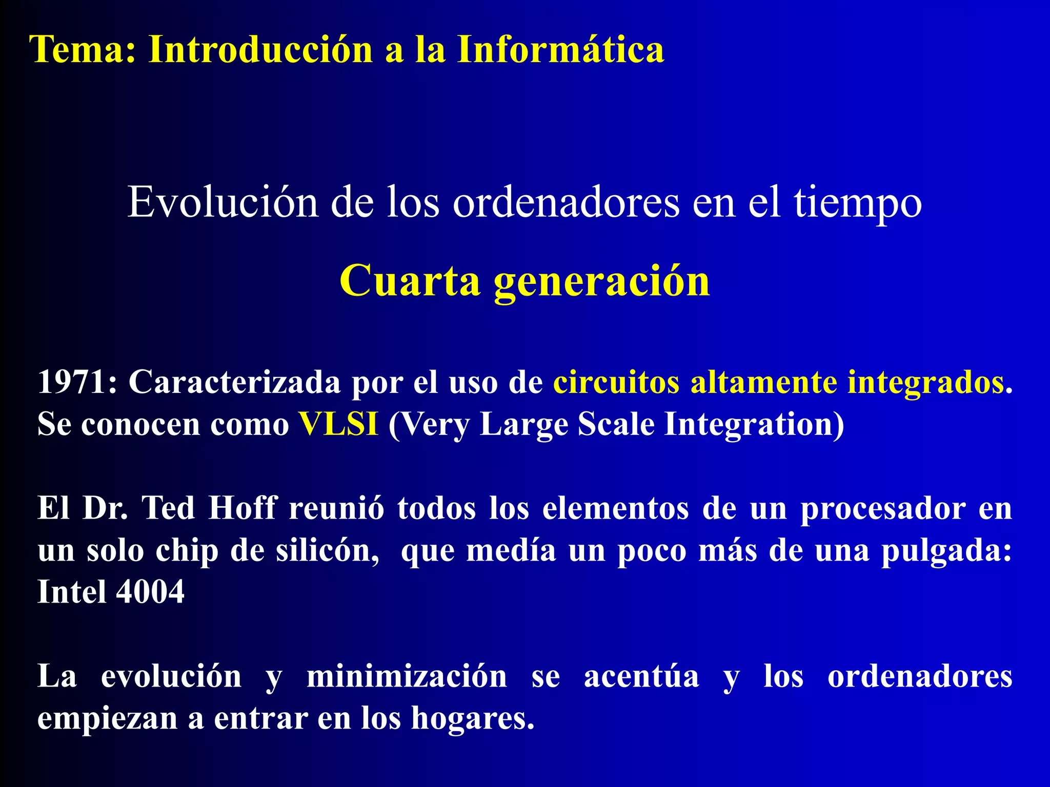 1971: Caracterizada por el uso de circuitos altamente integrados.
Se conocen como VLSI (Very Large Scale Integration)
El Dr. Ted Hoff reunió todos los elementos de un procesador en
un solo chip de silicón, que medía un poco más de una pulgada:
Intel 4004
La evolución y minimización se acentúa y los ordenadores
empiezan a entrar en los hogares.
Evolución de los ordenadores en el tiempo
Cuarta generación
Tema: Introducción a la Informática
 