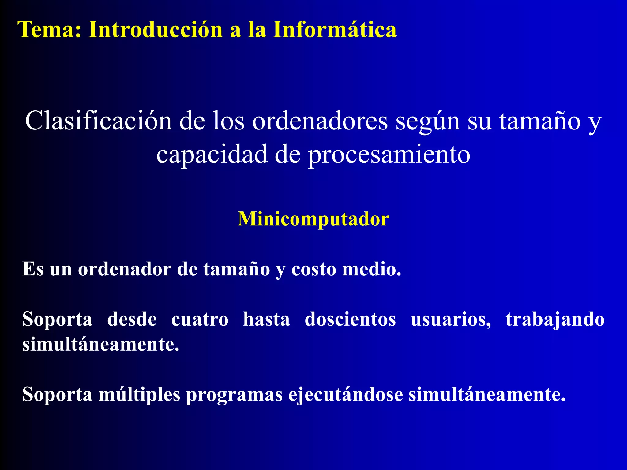 Minicomputador
Es un ordenador de tamaño y costo medio.
Soporta desde cuatro hasta doscientos usuarios, trabajando
simultáneamente.
Soporta múltiples programas ejecutándose simultáneamente.
Clasificación de los ordenadores según su tamaño y
capacidad de procesamiento
Tema: Introducción a la Informática
 