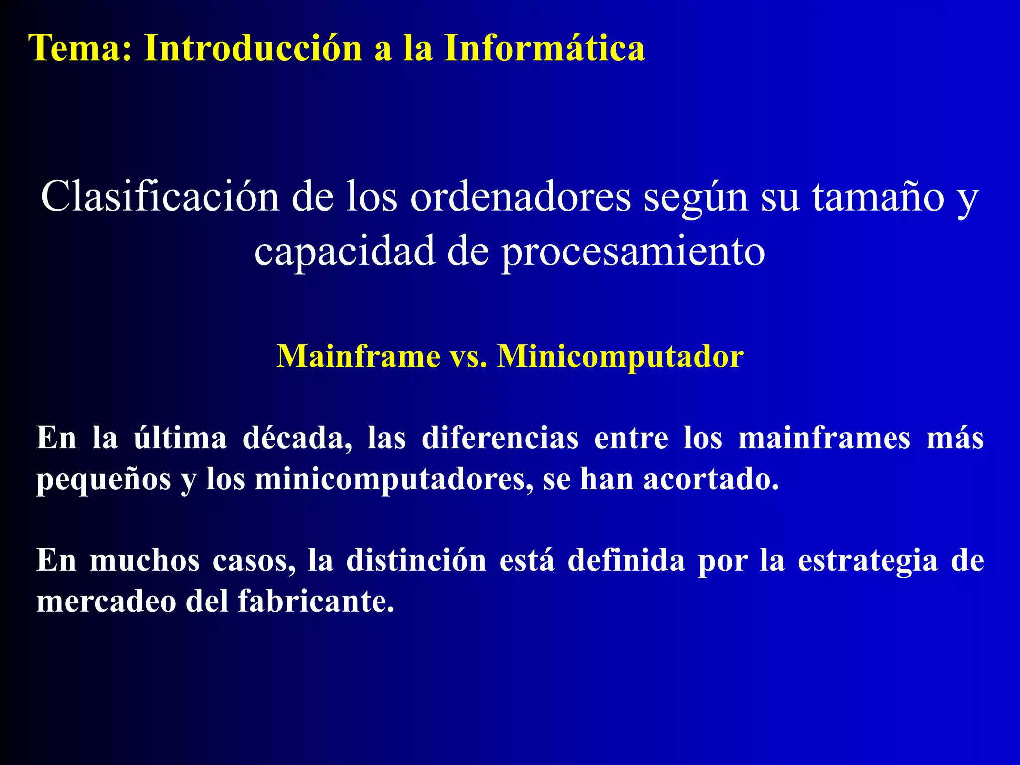 Mainframe vs. Minicomputador
En la última década, las diferencias entre los mainframes más
pequeños y los minicomputadores, se han acortado.
En muchos casos, la distinción está definida por la estrategia de
mercadeo del fabricante.
Clasificación de los ordenadores según su tamaño y
capacidad de procesamiento
Tema: Introducción a la Informática
 