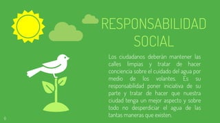 RESPONSABILIDAD
SOCIAL
Los ciudadanos deberán mantener las
calles limpias y tratar de hacer
conciencia sobre el cuidado del agua por
medio de los volantes. Es su
responsabilidad poner iniciativa de su
parte y tratar de hacer que nuestra
ciudad tenga un mejor aspecto y sobre
todo no desperdiciar el agua de las
tantas maneras que existen.6
 