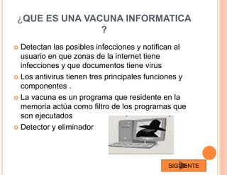 ¿QUE ES UNA VACUNA INFORMATICA
?
 Detectan las posibles infecciones y notifican al
usuario en que zonas de la internet tiene
infecciones y que documentos tiene virus
 Los antivirus tienen tres principales funciones y
componentes .
 La vacuna es un programa que residente en la
memoria actúa como filtro de los programas que
son ejecutados
 Detector y eliminador
SIGUIENTE
 