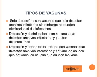 TIPOS DE VACUNAS
 Solo detección : son vacunas que solo detectan
archivos infectados sin embargo no pueden
eliminarlos ni desinfectarlos .
 Detección y desinfección : son vacunas que
detectan archivos infectados y pueden
desinfectarlos
 Detección y aborto de la acción : son vacunas que
detectan archivos infectados y detiene las causas
que detienen las causas que causan los virus
SIGUIENTE
 