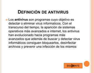 DEFINICIÓN DE ANTIVIRUS
 Los antivirus son programas cuyo objetivo es
detectar o eliminar virus informaticos. Con el
transcurso del tiempo, la aparición de sistemas
operativos más avanzados e internet, los antivirus
han evolucionado hacia programas más
avanzados que además de buscar y detectar virus
informáticos consiguen bloquearlos, desinfectar
archivos y prevenir una infección de los mismos
SIGUIENTE
 