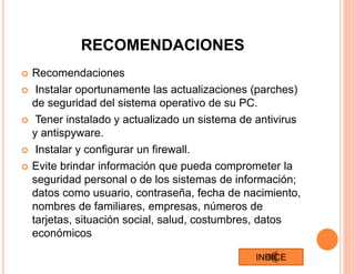 RECOMENDACIONES
 Recomendaciones
 Instalar oportunamente las actualizaciones (parches)
de seguridad del sistema operativo de su PC.
 Tener instalado y actualizado un sistema de antivirus
y antispyware.
 Instalar y configurar un firewall.
 Evite brindar información que pueda comprometer la
seguridad personal o de los sistemas de información;
datos como usuario, contraseña, fecha de nacimiento,
nombres de familiares, empresas, números de
tarjetas, situación social, salud, costumbres, datos
económicos
INDICE
 