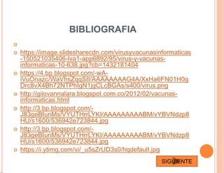 BIBLIOGRAFIA

 https://image.slidesharecdn.com/virusyvacunasinformaticas
-150521035406-lva1-app6892/95/virus-y-vacunas-
informaticas-10-638.jpg?cb=1432181404
 https://4.bp.blogspot.com/-wA-
iVuOnazc/WaVhsZqqSII/AAAAAAAAG4A/XxHa6FN01H0g
Drc8vX4Bh72NTPhIgN1jgCLcBGAs/s400/virus.png
 http://giiovannalara.blogspot.com.co/2012/02/vacunas-
informaticas.html
 http://3.bp.blogspot.com/-
J83geBIunMs/VYUTHrrLYKI/AAAAAAAAABM/vYBVNdzp8
HU/s1600/536942e723844.jpg
 http://3.bp.blogspot.com/-
J83geBIunMs/VYUTHrrLYKI/AAAAAAAAABM/vYBVNdzp8
HU/s1600/536942e723844.jpg
 https://i.ytimg.com/vi/_u5sZrUD3s0/hqdefault.jpg
SIGUIENTE
 