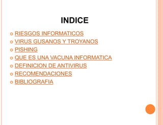 INDICE
 RIESGOS INFORMATICOS
 VIRUS GUSANOS Y TROYANOS
 PISHING
 QUE ES UNA VACUNA INFORMATICA
 DEFINICION DE ANTIVIRUS
 RECOMENDACIONES
 BIBLIOGRAFIA
 