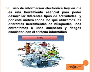  El uso de información electrónica hoy en día
es una herramienta esencial para poder
desarrollar diferentes tipos de actividades y
por este motivo todos los que utilizamos las
diferentes herramientas de búsquedas nos
enfrentamos a unas amenazas y riesgos
asociados con el entorno informático
SIGUIENTE
 