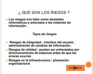 ¿ QUE SON LOS RIEGOS ?
 Los riesgos son tales como atentados
informáticos y amenazas a los sistemas de
información .
Tipos de riesgos
 Riesgos de integridad : interface del usuario ,
administración de cambios de información.
 Riesgos de utilidad : pueden ser enfrentados por
direccionamiento de sistemas antes de que los
errores ocurran
 Riesgos en la infraestructura : planeación
organizacional
SIGUIENTE
 