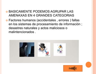  BASICAMENTE PODEMOS AGRUPAR LAS
AMENAXAS EN 4 GRANDES CATEGORIAS
 Factores humanos (accidentales , errores ) fallas
en los sistemas de procesamiento de información ;
desastres naturales y actos maliciosos o
malintencionados .
INDICE
 