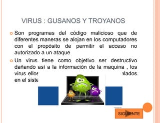 VIRUS : GUSANOS Y TROYANOS
 Son programas del código malicioso que de
diferentes maneras se alojan en los computadores
con el propósito de permitir el acceso no
autorizado a un ataque
 Un virus tiene como objetivo ser destructivo
dañando así a la información de la maquina , los
virus ellos mismos se replican una vez instalados
en el sistema
SIGUIENTE
 