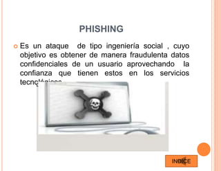 PHISHING
 Es un ataque de tipo ingeniería social , cuyo
objetivo es obtener de manera fraudulenta datos
confidenciales de un usuario aprovechando la
confianza que tienen estos en los servicios
tecnológicos .
INDICE
 