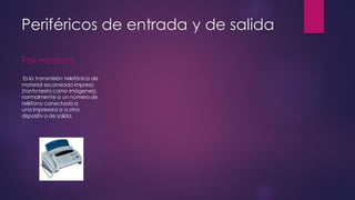 Periféricos de entrada y de salida
Fax modem
Es la transmisión telefónica de
material escaneado impreso
(tantotexto como imágenes),
normalmente a un número de
teléfono conectado a
una impresora o a otro
dispositivo de salida.
 