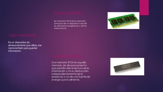 Las memorias
Es un dispositivo de
almacenamiento que utiliza una
memoriaflash para guardar
información.
Memoria RAM
La memoria RAM es la memoria
principal de un dispositivo donde
se almacena programas y datos
informativos.
Memoria ROM
Una memoria ROM es aquella
memoria de almacenamiento
que permite sólo la lectura de la
información y no su destrucción,
independientementede la
presencia o no de una fuentede
energía que la alimente.
 