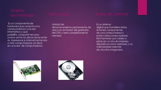 Tarjeta
de interfase
Es un componente de
hardwareque conecta una
computadora a una red
informática y que
posibilita compartir recursos
(como archivos,discos duros enter
os, impresoras e internet) entre dos
o más computadoras, es decir,
en una red de computadoras.
Disco duro
Unidad de
almacenamiento permanente. Se
ubica en el interior del gabinete
del CPU y está completamente
cerrado.
Buses de sistema
Es un sistema
digital que transfiere datos
entre los componentes
de una computadora o
entre variascomputadoras.
Está formado por cables o
pistas en un circuito impreso,
dispositivos como resistores y co
ndensadores además
de circuitos integrados.
 