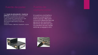 Fuente de poder
Es la fuente de alimentación o fuente de
potencia es el dispositivo que convierte
la corriente alterna (CA), en una o
varias corrientes continuas (CC), que
alimentan los distintos circuitos
del aparato electrónico al que se
conecta
computadora, televisor, impresora, rout er.
Puertos de
comunicación
Un puertoes una interfaz o
conector ya sea interno o
externo que se utiliza para
comunicar diferentes tipos de
elementos de hardwareo
elementos de software que
nos permitan enviar y recibir
datos de un equipo a otro.
 