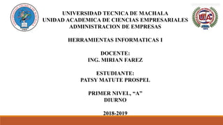 UNIVERSIDAD TECNICA DE MACHALA
UNIDAD ACADEMICA DE CIENCIAS EMPRESARIALES
ADMINISTRACION DE EMPRESAS
HERRAMIENTAS INFORMATICAS I
DOCENTE:
ING. MIRIAN FAREZ
ESTUDIANTE:
PATSY MATUTE PROSPEL
PRIMER NIVEL, “A”
DIURNO
2018-2019
 
