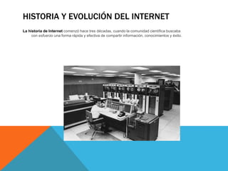 HISTORIA Y EVOLUCIÓN DEL INTERNET
La historia de Internet comenzó hace tres décadas, cuando la comunidad científica buscaba
con esfuerzo una forma rápida y efectiva de compartir información, conocimientos y éxito.
 