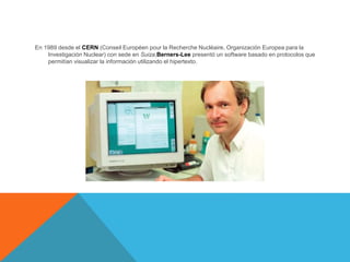 En 1989 desde el CERN (Conseil Européen pour la Recherche Nucléaire, Organización Europea para la
Investigación Nuclear) con sede en Suiza,Berners-Lee presentó un software basado en protocolos que
permitían visualizar la información utilizando el hipertexto.
 