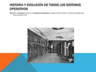 HISTORIA Y EVOLUCIÓN DE TODOS LOS SISTEMAS
OPERATIVOS
Historia y evolución de todos los sistemas operativos creados hasta la fecha. Una lista cronológica de
todos aquellos S.O.
 
