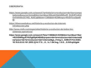 CIBERGRAFIA:
https://www.google.com.co/search?q=historia+y+evolucion+de+los+compu
tadores&source=lnms&tbm=isch&sa=X&ved=0ahUKEwiR_OvXrK7cAhU
OvFkKHXn3CY4Q_AUICigB&biw=1366&bih=635#imgrc=RvDiYsvz5peI9
M:
https://disenowebakus.net/historia-y-evolucion-de-internet-
introduccion.php
http://www.nisfe.com/especiales/historia-y-evolucion-de-todos-los-
sistemas-operativos/
https://www.google.com.co/search?biw=1366&bih=635&tbm=isch&sa=1&ei
=KUVSW4qyA7HU5gKllpKABA&q=paso+de+la+evolucion+del+internet&
oq=paso+de+la+evolucion+del+internet&gs_l=img.3...5398.9175.0.9383.
18.18.0.0.0.0.161.2053.3j14.17.0....0...1c.1.64.img..1.0.0....0.ilVIrqhUgb4
 