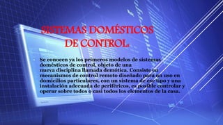 SISTEMAS DOMÉSTICOS
DE CONTROL:
• Se conocen ya los primeros modelos de sistemas
domésticos de control, objeto de una
nueva disciplina llamada demótica. Consiste en
mecanismos de control remoto diseñado para un uso en
domicilios particulares, con un sistema de ese tipo y una
instalación adecuada de periféricos, es posible controlar y
operar sobre todos o casi todos los elementos de la casa.
 