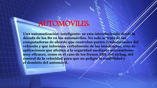 AUTOMÓVILES:
• Una automatización -inteligente- se esta introduciendo desde la
década de los 80 en los automóviles. No solo se trata de las
computadoras de abordo que controlan partes fundamentales del
vehículo y que informan verbalmente de las incidencias, sino de
aplicaciones que afectan a la seguridad mediante automatismo
muy eficaces, como es el caso de los frenos ABS, del airbag, del
control de la velocidad para que no peligre la estabilidad y
el dominio del automóvil.
 
