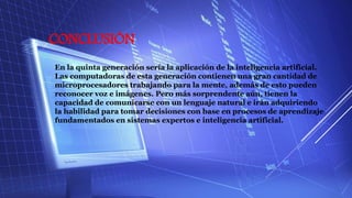 CONCLUSIÓN
En la quinta generación sería la aplicación de la inteligencia artificial.
Las computadoras de esta generación contienen una gran cantidad de
microprocesadores trabajando para la mente, además de esto pueden
reconocer voz e imágenes. Pero más sorprendente aún, tienen la
capacidad de comunicarse con un lenguaje natural e irán adquiriendo
la habilidad para tomar decisiones con base en procesos de aprendizaje
fundamentados en sistemas expertos e inteligencia artificial.
 