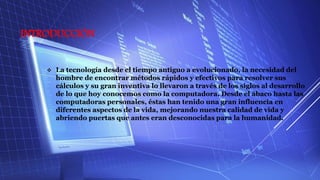 INTRODUCCIÓN
 La tecnología desde el tiempo antiguo a evolucionado, la necesidad del
hombre de encontrar métodos rápidos y efectivos para resolver sus
cálculos y su gran inventiva lo llevaron a través de los siglos al desarrollo
de lo que hoy conocemos como la computadora. Desde el ábaco hasta las
computadoras personales, éstas han tenido una gran influencia en
diferentes aspectos de la vida, mejorando nuestra calidad de vida y
abriendo puertas que antes eran desconocidas para la humanidad.
 