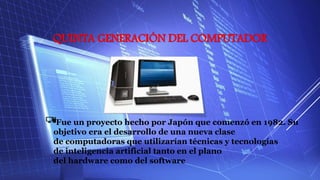 QUINTA GENERACIÓN DEL COMPUTADOR
Fue un proyecto hecho por Japón que comenzó en 1982. Su
objetivo era el desarrollo de una nueva clase
de computadoras que utilizarían técnicas y tecnologías
de inteligencia artificial tanto en el plano
del hardware como del software
 