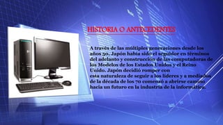 HISTORIA O ANTECEDENTES
A través de las múltiples generaciones desde los
años 50, Japón había sido el seguidor en términos
del adelanto y construcción de las computadoras de
los Modelos de los Estados Unidos y el Reino
Unido. Japón decidió romper con
esta naturaleza de seguir a los líderes y a mediados
de la década de los 70 comenzó a abrirse camino
hacia un futuro en la industria de la informática.
 
