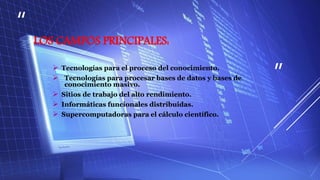 “
”
LOS CAMPOS PRINCIPALES:
 Tecnologías para el proceso del conocimiento.
 Tecnologías para procesar bases de datos y bases de
conocimiento masivo.
 Sitios de trabajo del alto rendimiento.
 Informáticas funcionales distribuidas.
 Supercomputadoras para el cálculo científico.
 