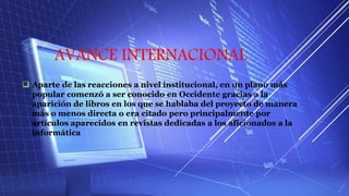 AVANCE INTERNACIONAL
 Aparte de las reacciones a nivel institucional, en un plano más
popular comenzó a ser conocido en Occidente gracias a la
aparición de libros en los que se hablaba del proyecto de manera
más o menos directa o era citado pero principalmente por
artículos aparecidos en revistas dedicadas a los aficionados a la
informática
 