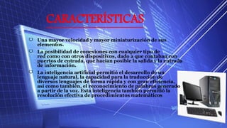 CARACTERÍSTICAS
Una mayor velocidad y mayor miniaturización de sus
elementos.
La posibilidad de conexiones con cualquier tipo de
red como con otros dispositivos, dado a que contaban con
puertos de entrada, que hacían posible la salida y la entrada
de información.
La inteligencia artificial permitió el desarrollo de un
lenguaje natural, la capacidad para la traducción de
diversos lenguajes de forma rápida y con gran eficiencia,
así como también, el reconocimiento de palabras generado
a partir de la voz. Esta inteligencia también permitió la
resolución efectiva de procedimientos matemáticos
 