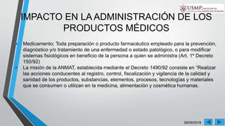28/09/2018
IMPACTO EN LA ADMINISTRACIÓN DE LOS
PRODUCTOS MÉDICOS
● Medicamento: Toda preparación o producto farmacéutico empleado para la prevención,
diagnóstico y/o tratamiento de una enfermedad o estado patológico, o para modificar
sistemas fisiológicos en beneficio de la persona a quien se administra (Art. 1º Decreto
150/92)
● La misión de la ANMAT, establecida mediante el Decreto 1490/92 consiste en “Realizar
las acciones conducentes al registro, control, fiscalización y vigilancia de la calidad y
sanidad de los productos, substancias, elementos, procesos, tecnologías y materiales
que se consumen o utilizan en la medicina, alimentación y cosmética humanas.
 