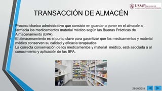 28/09/2018
TRANSACCIÓN DE ALMACÉN
● Proceso técnico administrativo que consiste en guardar o poner en el almacén o
farmacia los medicamentos material médico según las Buenas Prácticas de
Almacenamiento (BPA).
● El almacenamiento es el punto clave para garantizar que los medicamentos y material
médico conserven su calidad y eficacia terapéutica.
● La correcta conservación de los medicamentos y material médico, está asociada a al
conocimiento y aplicación de las BPA.
 