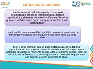 ENTRANDO EN MATERIA
La educación formal actual parece estar más
circunscrita a procesos institucionales, marcos
regulatorios y sistemas de acreditación y certificación
que a un debate sobre cómo enriquecer las formas de
aprendizaje.
La educación de nuestros días está lejos de ofrecer los niveles de
flexibilidad y apertura con los que soñaba Illich hace cuarenta
años.
Illich y otros plantean que un buen sistema educativo debería
proporcionar acceso a los recursos disponibles a todos los que quieran
aprender en cualquier momento de sus vidas y, al mismo tiempo, estar en
condiciones de facultar a todos los que quieran compartir lo que saben
con quienes quieran aprender de ellos.
 