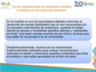 1) Las competencias no evidentes resultan
invisibles en los entornos formales
En la medida en que las tecnologías digitales estimulen el
desarrollo de nuevas habilidades que no son reconocidas por
los actuales instrumentos de evaluación, quedará el riesgo
latente de ignorar o invisibilizar aquellos talentos o “diamantes
en bruto” que traen consigo muchos de los niños y jóvenes que
hoy están en la escuela o en la universidad.
Desafortunadamente, muchos de los instrumentos
tradicionalmente utilizados para evaluar conocimientos
estimulan el repetir y memorizar aquellos contenidos que dicta
el profesor o que están apuntados en el libro de texto.
 