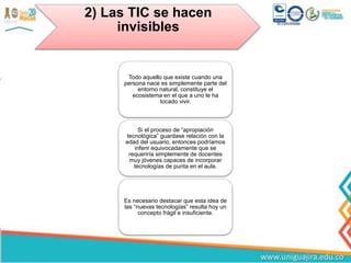 2) Las TIC se hacen
invisibles
Todo aquello que existe cuando una
persona nace es simplemente parte del
entorno natural, constituye el
ecosistema en el que a uno le ha
tocado vivir.
Si el proceso de “apropiación
tecnológica” guardase relación con la
edad del usuario, entonces podríamos
inferir equivocadamente que se
requeriría simplemente de docentes
muy jóvenes capaces de incorporar
tecnologías de punta en el aula.
Es necesario destacar que esta idea de
las “nuevas tecnologías” resulta hoy un
concepto frágil e insuficiente.
 