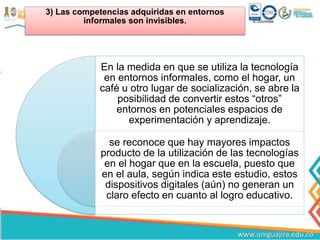 3) Las competencias adquiridas en entornos
informales son invisibles.
En la medida en que se utiliza la tecnología
en entornos informales, como el hogar, un
café u otro lugar de socialización, se abre la
posibilidad de convertir estos “otros”
entornos en potenciales espacios de
experimentación y aprendizaje.
se reconoce que hay mayores impactos
producto de la utilización de las tecnologías
en el hogar que en la escuela, puesto que
en el aula, según indica este estudio, estos
dispositivos digitales (aún) no generan un
claro efecto en cuanto al logro educativo.
 