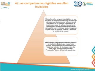 4) Las competencias digitales resultan
invisibles
El desafío de las competencias digitales es que
requieren ser estimuladas mediante experiencias
prácticas. Además de conocer la funcionalidad
instrumental de un software o dispositivo, se
requiere ser capaz de aplicar el pensamiento
complejo para resolver problemas de diversas
maneras. Es decir, invisibilizar las tecnologías en
sí y ser capaz de generar, conectar y diseminar
el conocimiento creado.
Es evidente que aquí estamos frente a una clara
contradicción. Es decir, por una parte los
grandes discursos ensalzan la importancia de
desarrollar este tipo de destrezas, y por otra
parte éstas son ignoradas o resultan
“irrelevantes” dentro del currículo académico.
 