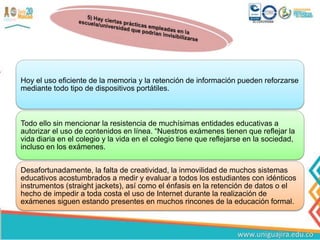 Hoy el uso eficiente de la memoria y la retención de información pueden reforzarse
mediante todo tipo de dispositivos portátiles.
Todo ello sin mencionar la resistencia de muchísimas entidades educativas a
autorizar el uso de contenidos en línea. “Nuestros exámenes tienen que reflejar la
vida diaria en el colegio y la vida en el colegio tiene que reflejarse en la sociedad,
incluso en los exámenes.
Desafortunadamente, la falta de creatividad, la inmovilidad de muchos sistemas
educativos acostumbrados a medir y evaluar a todos los estudiantes con idénticos
instrumentos (straight jackets), así como el énfasis en la retención de datos o el
hecho de impedir a toda costa el uso de Internet durante la realización de
exámenes siguen estando presentes en muchos rincones de la educación formal.
 