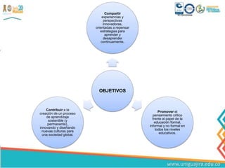 OBJETIVOS
Compartir
experiencias y
perspectivas
innovadoras,
orientadas a repensar
estrategias para
aprender y
desaprender
continuamente.
Promover el
pensamiento critico
frente al papel de la
educación formal,
informal y no formal en
todos los niveles
educativos.
Contribuir a la
creación de un proceso
de aprendizaje
sostenible (y
permanente),
innovando y diseñando
nuevas culturas para
una sociedad global.
 