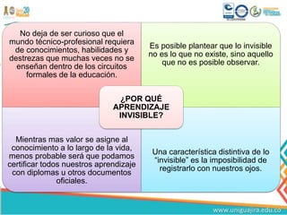 No deja de ser curioso que el
mundo técnico-profesional requiera
de conocimientos, habilidades y
destrezas que muchas veces no se
enseñan dentro de los circuitos
formales de la educación.
Es posible plantear que lo invisible
no es lo que no existe, sino aquello
que no es posible observar.
Mientras mas valor se asigne al
conocimiento a lo largo de la vida,
menos probable será que podamos
certificar todos nuestros aprendizaje
con diplomas u otros documentos
oficiales.
Una característica distintiva de lo
“invisible” es la imposibilidad de
registrarlo con nuestros ojos.
¿POR QUÉ
APRENDIZAJE
INVISIBLE?
 