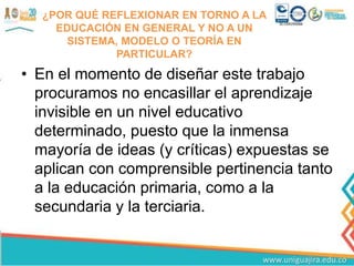 ¿POR QUÉ REFLEXIONAR EN TORNO A LA
EDUCACIÓN EN GENERAL Y NO A UN
SISTEMA, MODELO O TEORÍA EN
PARTICULAR?
• En el momento de diseñar este trabajo
procuramos no encasillar el aprendizaje
invisible en un nivel educativo
determinado, puesto que la inmensa
mayoría de ideas (y críticas) expuestas se
aplican con comprensible pertinencia tanto
a la educación primaria, como a la
secundaria y la terciaria.
 